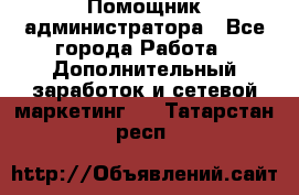 Помощник администратора - Все города Работа » Дополнительный заработок и сетевой маркетинг   . Татарстан респ.